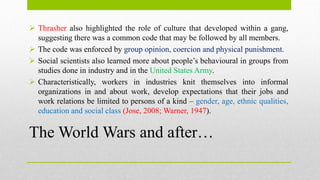 The World Wars and after…
 Thrasher also highlighted the role of culture that developed within a gang,
suggesting there was a common code that may be followed by all members.
 The code was enforced by group opinion, coercion and physical punishment.
 Social scientists also learned more about people’s behavioural in groups from
studies done in industry and in the United States Army.
 Characteristically, workers in industries knit themselves into informal
organizations in and about work, develop expectations that their jobs and
work relations be limited to persons of a kind – gender, age, ethnic qualities,
education and social class (Jose, 2008; Warner, 1947).
 