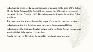 • In both crisis, there are two opposing nuclear powers. In the case of the Cuban
Missile Crisis, Cuba and the Soviet Union against the USA, and in the case of
the North Korean “missile crisis”, North Korea against South Korea, Usa, China
and Japan.
• The two countries, where the conflict began, Communists rule the countries.
• In both countries, the dictators were extremely dangerous and killers.
• In both cases, the USA was deeply involved in the conflicts. One of the reasons
was that it is totally against communism.
• Finally, the two conflicts lead the world to the risk of a nuclear war.
 