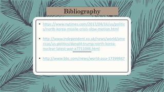 Bibliography
• https://www.nytimes.com/2017/04/16/us/politic
s/north-korea-missile-crisis-slow-motion.html
• http://www.independent.co.uk/news/world/ame
ricas/us-politics/donald-trump-north-korea-
nuclear-latest-war-a7711046.html
• http://www.bbc.com/news/world-asia-17399847
 