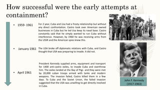 • 1959- 1961
• January 1961
• April 1961
How successful were the early attempts at
containment?
For 2 year, Cuba and Usa had a frosty relationship but without
any direct confrontation. Castro took over American owned
businesses in Cuba but he led Usa keep its naval base. Castro
constantly said that he simply wanted to run Cuba without
interference. However, by 1960 he was receiving arms from
the USSR and the American spies knew this.
The USA broke off diplomatic relations with Cuba, and Castro
thought that USA was preparing to invade. It did not.
President Kennedy supplied arms, equipment and transport
for 1400 anti-castro exiles, to invade Cuba and overthrow
him. The exiles landed at the Bay of Pigs and they were met
by 20,000 cuban troops armed with tanks and modern
weapons. The invasion failed, Castro killed them in a few
days. To Cuba and the Soviet Union, the failed invasion
suggested that the USA was unwilling to get directly involved
in Cuba.
John F. Kennedy
(1917-1963)
 