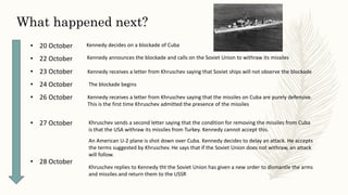 • 20 October
• 22 October
• 23 October
• 24 October
• 26 October
• 27 October
• 28 October
What happened next?
Kennedy decides on a blockade of Cuba
Kennedy announces the blockade and calls on the Soviet Union to withraw its missiles
Kennedy receives a letter from Khruschev saying that Soviet ships will not observe the blockade
The blockade begins
Kennedy receives a letter from Khruschev saying that the missiles on Cuba are purely defensive.
This is the first time Khruschev admitted the presence of the missiles
Khruschev sends a second letter saying that the condition for removing the missiles from Cuba
is that the USA withraw its missiles from Turkey. Kennedy cannot accept this.
An American U-2 plane is shot down over Cuba. Kennedy decides to delay an attack. He accepts
the terms suggested by Khruschev. He says that if the Soviet Union does not withraw, an attack
will follow.
Khruschev replies to Kennedy tht the Soviet Union has given a new order to dismantle the arms
and missiles and return them to the USSR
 