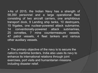 As of 2015, the Indian Navy has a strength of
58,350 personnel and a large operational fleet
consisting of two aircraft carriers, one amphibious
transport dock, 9 Landing ship tanks, 10 destroyers,
15 frigates, one nuclear-powered attack submarine,
14 conventionally-powered attack submarines,
25 corvettes, 7 mine countermeasure vessels,
47 patrol vessels, 4 fleet tankers and various
other auxiliary vessels.
 The primary objective of the navy is to secure the
nation's maritime borders, India also uses its navy to
enhance its international relations through joint
exercises, port visits and humanitarian missions,
including disaster relief.
 