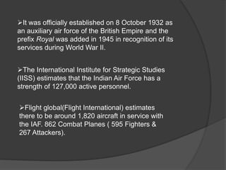 The International Institute for Strategic Studies
(IISS) estimates that the Indian Air Force has a
strength of 127,000 active personnel.
Flight global(Flight International) estimates
there to be around 1,820 aircraft in service with
the IAF. 862 Combat Planes ( 595 Fighters &
267 Attackers).
It was officially established on 8 October 1932 as
an auxiliary air force of the British Empire and the
prefix Royal was added in 1945 in recognition of its
services during World War II.
 