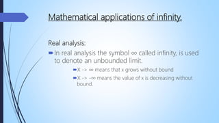Mathematical applications of infinity.
Real analysis:
In real analysis the symbol ∞ called infinity, is used
to denote an unbounded limit.
X -> ∞ means that x grows without bound
X -> -∞ means the value of x is decreasing without
bound.
 