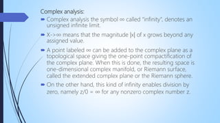 Complex analysis:
 Complex analysis the symbol ∞ called “infinity”, denotes an
unsigned infinite limit.
 X->∞ means that the magnitude |x| of x grows beyond any
assigned value.
 A point labeled ∞ can be added to the complex plane as a
topological space giving the one-point compactification of
the complex plane. When this is done, the resulting space is
one-dimensional complex manifold, or Riemann surface,
called the extended complex plane or the Riemann sphere.
 On the other hand, this kind of infinity enables division by
zero, namely z/0 = ∞ for any nonzero complex number z.
 