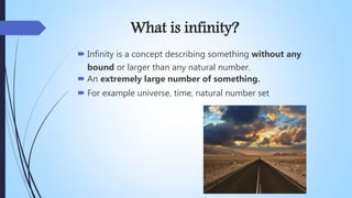 What is infinity?
 Infinity is a concept describing something without any
bound or larger than any natural number.
 An extremely large number of something.
 For example universe, time, natural number set
 