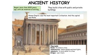 ANCIENT HISTORY
Began: more than 4000 years
ago, with de invention of writing.
They build cities with public and private
buildings.
Roman Empire: was the most important civilisation. And the capital
was Rome
They build:
Roads: to connect cities.
Amphiteatres: where people watched fights.
Aqueducts: to carry water to cities.
Bridges: over rivers.
 
