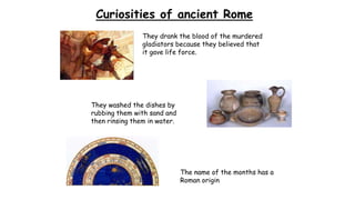 Curiosities of ancient Rome
They drank the blood of the murdered
gladiators because they believed that
it gave life force.
They washed the dishes by
rubbing them with sand and
then rinsing them in water.
The name of the months has a
Roman origin
 