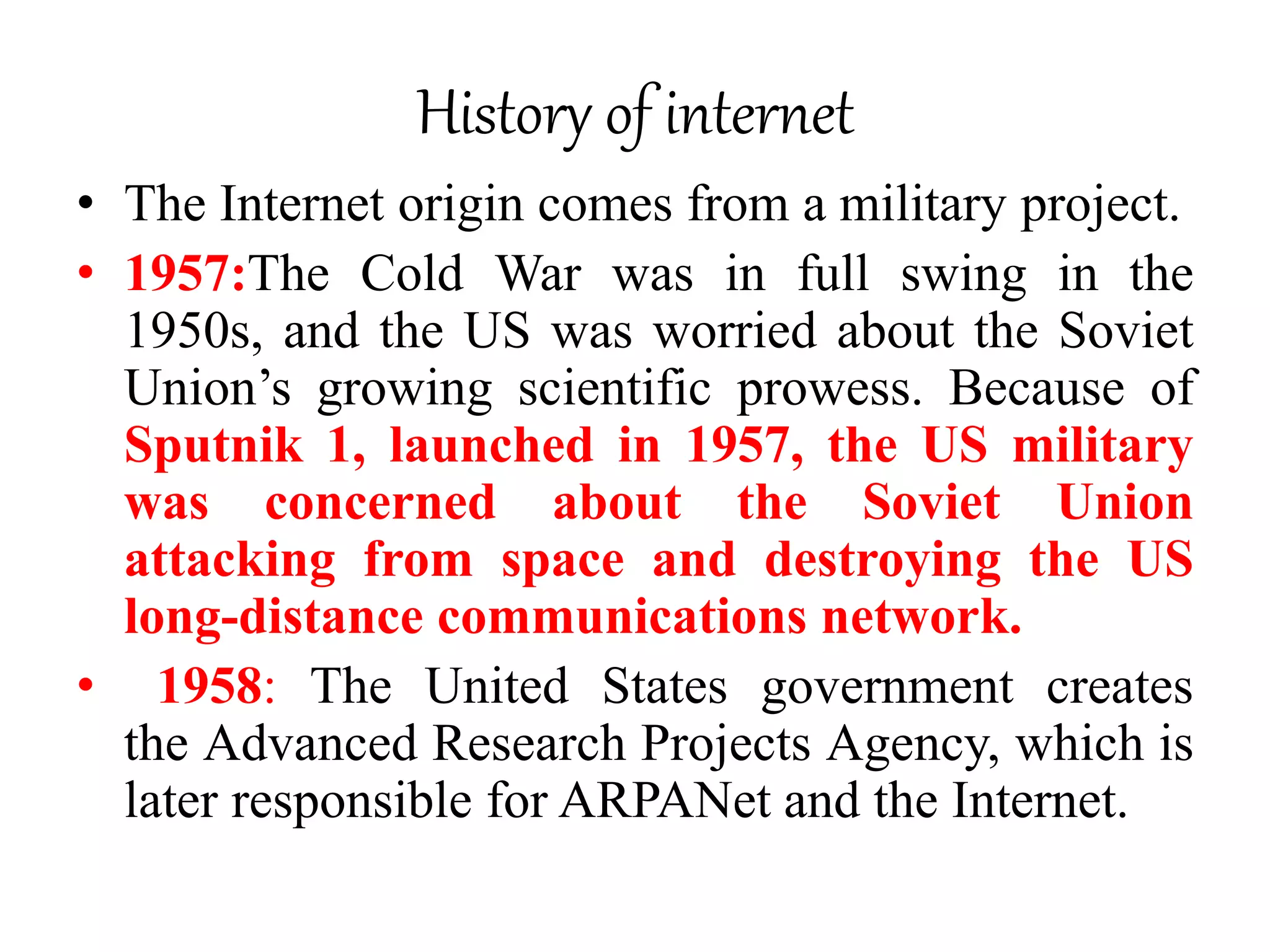 History of internet
• The Internet origin comes from a military project.
• 1957:The Cold War was in full swing in the
1950s, and the US was worried about the Soviet
Union’s growing scientific prowess. Because of
Sputnik 1, launched in 1957, the US military
was concerned about the Soviet Union
attacking from space and destroying the US
long-distance communications network.
• 1958: The United States government creates
the Advanced Research Projects Agency, which is
later responsible for ARPANet and the Internet.
 