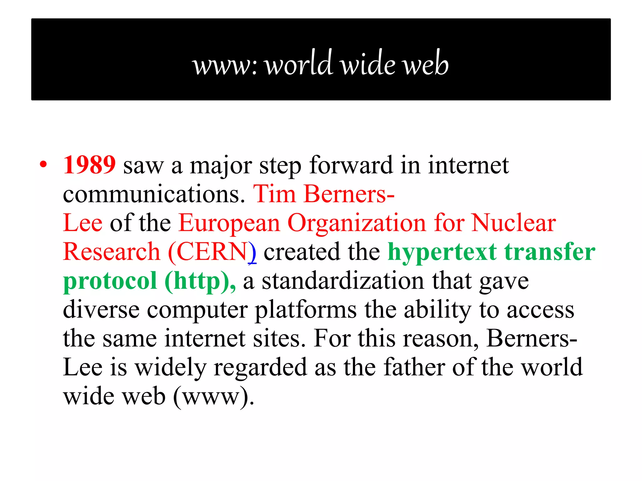 www: world wide web
• 1989 saw a major step forward in internet
communications. Tim Berners-
Lee of the European Organization for Nuclear
Research (CERN) created the hypertext transfer
protocol (http), a standardization that gave
diverse computer platforms the ability to access
the same internet sites. For this reason, Berners-
Lee is widely regarded as the father of the world
wide web (www).
 
