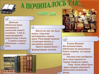 Шкільна
бібліотека була
розміщена в
маленькій кімнаті
розміром 1,5х4 м.,
перегородженій
дерев’яною стіною.
З однієї сторони
бібліотека, з іншої –
клас.
Життя на той час було
важке, тому книг
налічувалось зовсім
мало. Реєстрація наявної
літератури велась у
звичайних зошитах.
Прості зошити були і
формулярами читачів.
В роки Великої
Вітчизняної війни
бібліотека не працювала.
Книги сховали на горищі
школи.
Частину книг розібрали
діти, коли сушили на
горищі лікарські трави.
Тому після війни було
дуже складно відновити
довоєнний книжковий
фонд.
 