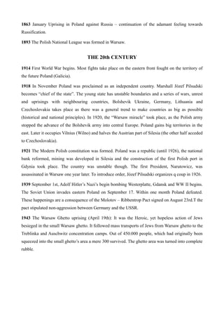 1863 January Uprising in Poland against Russia – continuation of the adamant feeling towards
Russification.
1893 The Polish National League was formed in Warsaw.
THE 20th CENTURY
1914 First World War begins. Most fights take place on the eastern front fought on the territory of
the future Poland (Galicia).
1918 In November Poland was proclaimed as an independent country. Marshall Józef Pilsudski
becomes “chief of the state”. The young state has unstable boundaries and a series of wars, unrest
and uprisings with neighbouring countries, Bolshevik Ukraine, Germany, Lithuania and
Czechoslovakia takes place as there was a general trend to make countries as big as possible
(historical and national principles). In 1920, the “Warsaw miracle” took place, as the Polish army
stopped the advance of the Bolshevik army into central Europe. Poland gains big territories in the
east. Later it occupies Vilnius (Wilno) and halves the Austrian part of Silesia (the other half acceded
to Czechoslovakia).
1921 The Modern Polish constitution was formed. Poland was a republic (until 1926), the national
bank reformed, mining was developed in Silesia and the construction of the first Polish port in
Gdynia took place. The country was unstable though. The first President, Narutowicz, was
assassinated in Warsaw one year later. To introduce order, Józef Pilsudski organizes q coup in 1926.
1939 September 1st, Adolf Hitler’s Nazi’s begin bombing Westerplatte, Gdansk and WW II begins.
The Soviet Union invades eastern Poland on September 17. Within one month Poland defeated.
These happenings are a consequence of the Molotov – Ribbentrop Pact signed on August 23rd.T the
pact stipulated non-aggression between Germany and the USSR.
1943 The Warsaw Ghetto uprising (April 19th): It was the Heroic, yet hopeless action of Jews
besieged in the small Warsaw ghetto. It followed mass transports of Jews from Warsaw ghetto to the
Treblinka and Auschwitz concentration camps. Out of 450.000 people, which had originally been
squeezed into the small ghetto’s area a mere 300 survived. The ghetto area was turned into complete
rubble.
 
