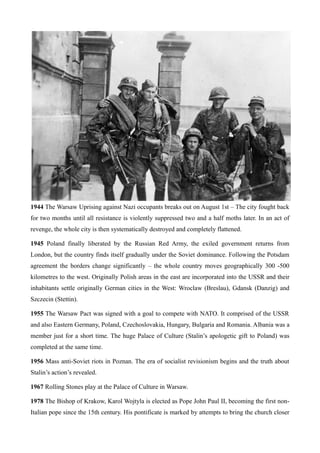 1944 The Warsaw Uprising against Nazi occupants breaks out on August 1st – The city fought back
for two months until all resistance is violently suppressed two and a half moths later. In an act of
revenge, the whole city is then systematically destroyed and completely flattened.
1945 Poland finally liberated by the Russian Red Army, the exiled government returns from
London, but the country finds itself gradually under the Soviet dominance. Following the Potsdam
agreement the borders change significantly – the whole country moves geographically 300 -500
kilometres to the west. Originally Polish areas in the east are incorporated into the USSR and their
inhabitants settle originally German cities in the West: Wroclaw (Breslau), Gdansk (Danzig) and
Szczecin (Stettin).
1955 The Warsaw Pact was signed with a goal to compete with NATO. It comprised of the USSR
and also Eastern Germany, Poland, Czechoslovakia, Hungary, Bulgaria and Romania. Albania was a
member just for a short time. The huge Palace of Culture (Stalin’s apologetic gift to Poland) was
completed at the same time.
1956 Mass anti-Soviet riots in Poznan. The era of socialist revisionism begins and the truth about
Stalin’s action’s revealed.
1967 Rolling Stones play at the Palace of Culture in Warsaw.
1978 The Bishop of Krakow, Karol Wojtyla is elected as Pope John Paul II, becoming the first non-
Italian pope since the 15th century. His pontificate is marked by attempts to bring the church closer
 