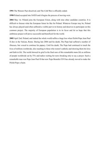 1991 The Warsaw Pact dissolved, and The Cold War is officially ended.
1998 Poland accepted into NATO and it begins the process of moving west.
2004 May 1st. Poland joins the European Union, along with nine other candidate countries. It is
difficult to foresee what the European future be like for Poland. Whatever Europe may be, Poland
has always played (and often suffered) a visible part in its history and deserves to participate on this
common project. The majority of European population is in its favor and let us hope that this
ambitious project will prove successful and beneficial for the world.
2005 April 2nd. Poland, and indeed the whole world suffers a huge loss when Polish Pope Jean Paul
II dies in the Vatican, Rome. During late 2004 and his death, The Pope had suffered a number of
illnesses, but vowed to continue his papacy. Until his death, The Pope had continued to touch the
lives of millions worldwide, also reaching to those who weren’t catholic and showing them his love
and faith in life. The world showed its grief in the final ours of this remarkable mans life as millions
of people worldwide sat by TVs and radios waiting for news breaking only to say a prayer. Such a
remarkable man was Pope Jean Paul II that new Pope Benedict XVI has already moved to make the
Polish Pope a Saint.
 