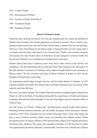 1815 – Congress Poland
1918 – Reconstitution of Poland
1939 – Invasion of Poland, World War II
1945 – Communist Poland
1989 – Republic of Poland
History of Poland in details
Poland has had a long and rich history. Over the past thousand years the country has defended its
freedom and sovereignty from foreign aggressions on numerous occasions. Due to country’s geo-
political location between the East and the West, Polish history is marked with wars and uprisings.
There was a time when Poland was the largest country in Europe but there was also a stage when it
was totally erased from the world map for over a hundred years. Thanks to the resilience and pride
of the people who value freedom above all, Poland has not only managed to overcome troubles but
also has been offering its own contribution to European history and culture.
Poland’s history dates back to prehistory times when Slavic tribes arrived on this territory and
settled down. The first documented ruler was Mieszko I (from Piast dynasty) in the 10th century. In
966 duke Mieszko I converted to Christianity and by baptism brought Poland to the community of
Western nations. The first coronation took place at Wawel Cathedral in Krakow in 1025 and the
Kingdom of Poland began to take shape.
The Jagiellonian dynasty phase brought close ties with the Grand Dutchy of Lithuania. In 1385
Lithuania accepted Christianity from Polish hands and Polish-Lithuanian union was formed, which
lasted for more than 400 years.
Over time a new threat emerged. The Teutonic Order directed their campaigns against Lithuania and
Poland. In 1410 at the Battle of Tannenberg (Grunwald) the united forces of Poland and Lithuania
completely destroyed the Teutonic Knights. It was one of the biggest and most important battles of
medieval times.
The 16th century was Poland’s “Golden Age”. The Renaissance currents brought about country’s
flourishing, Poland advanced culturally, arts and science developed. Polish astronomer, Nicolaus
Copernicus (1473-1543), formulated the first modern heliocentric theory of the solar system and
gave a start to modern astronomy. While Europe was absorbed with religious turmoil, Poland
proclaimed a policy of religious tolerance which attracted many refugees from religious persecution
(Christians, Jews, Muslims). The country also expanded territorially. In 1569 the Union of Lublin
was signed forming the Polish-Lithuanian Commonwealth. From this time on Poland and Lithuania
 