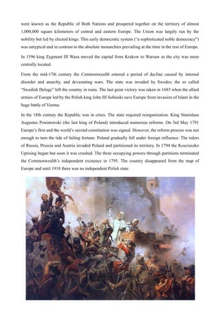 were known as the Republic of Both Nations and prospered together on the territory of almost
1,000,000 square kilometers of central and eastern Europe. The Union was largely run by the
nobility but led by elected kings. This early democratic system (“a sophisticated noble democracy”)
was untypical and in contrast to the absolute monarchies prevailing at the time in the rest of Europe.
In 1596 king Zygmunt III Waza moved the capital from Krakow to Warsaw as the city was more
centrally located.
From the mid-17th century the Commonwealth entered a period of decline caused by internal
disorder and anarchy, and devastating wars. The state was invaded by Swedes; the so called
“Swedish Deluge” left the country in ruins. The last great victory was taken in 1683 when the allied
armies of Europe led by the Polish king John III Sobieski save Europe from invasion of Islam in the
huge battle of Vienna.
In the 18th century the Republic was in crisis. The state required reorganization. King Stanislaus
Augustus Poniatowski (the last king of Poland) introduced numerous reforms. On 3rd May 1791
Europe’s first and the world’s second constitution was signed. However, the reform process was not
enough to turn the tide of failing fortune. Poland gradually fell under foreign influence. The rulers
of Russia, Prussia and Austria invaded Poland and partitioned its territory. In 1794 the Kosciuszko
Uprising began but soon it was crushed. The three occupying powers through partitions terminated
the Commonwealth’s independent existence in 1795. The country disappeared from the map of
Europe and until 1918 there was no independent Polish state.
 