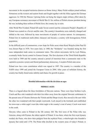 movement in the occupied territories (known as Home Army). Many Polish soldiers joined military
formations on the western and eastern fronts and fought together with the Allies against the German
aggressor. In 1944 the Warsaw Uprising broke out being the largest single military effort taken by
any European resistance movement of World War II. Six million of Polish citizens perished during
the war, including three million of Polish Jews; the country lay in ruins.
After World War II ended, Poland fell under Soviet control and the communist People’s Republic of
Poland was created as a Soviet satellite state. The country’s boundaries were radically changed and
shifted to the west, followed by mass movements of people of various nations. In consequence,
Poland lost its traditional multi-ethnic character and became a country with homogeneous Polish
population.
In the difficult years of communism, a new hope for Poles arose when Karol Wojtyla (John Paul II)
was chosen Pope in 1978. Two years later, in 1980, the “Solidarity” was founded, being the first
mass independent trade union in communist states. This reform movement, led by Lech Walesa,
eventually broke Soviet control in Eastern Europe. The first elections of the Third Polish Republic
were held in 1989 and the country entered a period of transition from a communist state to the
capitalist economic system and liberal parliamentary democracy. A modern Polish state arose.
Poland now has a new constitution which was signed in 1997. The country is a member of the
NATO since 1999 and joined the European Union in 2004. After years of turbulent history, the
country has finally found some stability and chance for growth in peace.
Detailed information with the devision on ages
MIDDLE AGES
There is a legend about the three forefathers of Slavonic nations. There were three brothers Lech,
Czech and Rus who wandered with their kin tribes away from the original Slavonic settlements in
the present area of Ukraine (between the Vistula and the Dnepr rivers). Rus moved to the east while
the other two wandered with their people westwards. Lech stayed in the lowlands and established
his town near a white eagle’s nest (the white eagle is the country’s coat of arms). Czech went more
to the south.
Slavonic tribes came to Poland in the 6th century AD. The first town of the Polan tribe was
Gniezno, along with Poznan, the oldest capital of Poland. It was there, where the first royal dynasty
resided, the Piasts, who drew their pedigree from the mythical Piast, a wheelwright who founded a
dynasty that ruled until 1370. The Polan tribe dwelled in the western areas of today’s Poland, in
 
