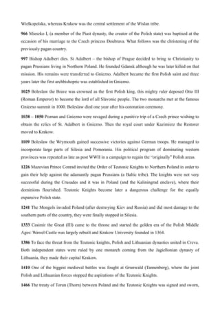 Wielkopolska, whereas Krakow was the central settlement of the Wislan tribe.
966 Mieszko I, (a member of the Piast dynasty, the creator of the Polish state) was baptised at the
occasion of his marriage to the Czech princess Doubrava. What follows was the christening of the
previously pagan country.
997 Bishop Adalbert dies. St Adalbert – the bishop of Prague decided to bring to Christianity to
pagan Prussians living in Northern Poland. He founded Gdansk although he was later killed on that
mission. His remains were transferred to Gniezno. Adalbert became the first Polish saint and three
years later the first archbishopric was established in Gniezno.
1025 Boleslaw the Brave was crowned as the first Polish king, this mighty ruler deposed Otto III
(Roman Emperor) to become the lord of all Slavonic people. The two monarchs met at the famous
Gniezno summit in 1000. Boleslaw died one year after his coronation ceremony.
1038 – 1050 Poznan and Gniezno were ravaged during a punitive trip of a Czech prince wishing to
obtain the relics of St. Adalbert in Gniezno. Then the royal court under Kazimierz the Restorer
moved to Krakow.
1109 Boleslaw the Wrymouth gained successive victories against German troops. He managed to
incorporate large parts of Silesia and Pomerania. His political program of dominating western
provinces was repeated as late as post WWII in a campaign to regain the “originally” Polish areas.
1226 Mazovian Prince Conrad invited the Order of Teutonic Knights to Northern Poland in order to
gain their help against the adamantly pagan Prussians (a Baltic tribe). The knights were not very
successful during the Crusades and it was in Poland (and the Kaliningrad enclave), where their
dominions flourished. Teutonic Knights become later a dangerous challenge for the equally
expansive Polish state.
1241 The Mongols invaded Poland (after destroying Kiev and Russia) and did most damage to the
southern parts of the country, they were finally stopped in Silesia.
1333 Casimir the Great (III) came to the throne and started the golden era of the Polish Middle
Ages: Wawel Castle was largely rebuilt and Krakow University founded in 1364.
1386 To face the threat from the Teutonic knights, Polish and Lithuanian dynasties united in Creva.
Both independent states were ruled by one monarch coming from the Jagiellonian dynasty of
Lithuania, they made their capital Krakow.
1410 One of the biggest medieval battles was fought at Grunwald (Tannenberg), where the joint
Polish and Lithuanian forces stopped the aspirations of the Teutonic Knights.
1466 The treaty of Torun (Thorn) between Poland and the Teutonic Knights was signed and sworn,
 