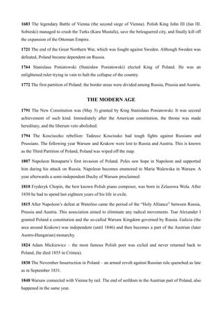 1683 The legendary Battle of Vienna (the second siege of Vienna). Polish King John III (Jan III.
Sobieski) managed to crush the Turks (Kara Mustafa), save the beleaguered city, and finally kill off
the expansion of the Ottoman Empire.
1721 The end of the Great Northern War, which was fought against Sweden. Although Sweden was
defeated, Poland became dependent on Russia.
1764 Stanislaus Poniatowski (Stanisław Poniatowski) elected King of Poland. He was an
enlightened ruler trying in vain to halt the collapse of the country.
1772 The first partition of Poland: the border areas were divided among Russia, Prussia and Austria.
THE MODERN AGE
1791 The New Constitution was (May 3) granted by King Stanislaus Poniatowski. It was second
achievement of such kind. Immediately after the American constitution, the throne was made
hereditary, and the liberum veto abolished.
1794 The Kosciuszko rebellion: Tadeusz Kosciusko had tough fights against Russians and
Prussians. The following year Warsaw and Krakow were lost to Russia and Austria. This is known
as the Third Partition of Poland, Poland was wiped off the map.
1807 Napoleon Bonaparte’s first invasion of Poland. Poles saw hope in Napoleon and supported
him during his attack on Russia. Napoleon becomes enamored to Maria Walewska in Warsaw. A
year afterwards a semi-independent Duchy of Warsaw proclaimed
1810 Fryderyk Chopin, the best known Polish piano composer, was born in Zelazowa Wola. After
1830 he had to spend last eighteen years of his life in exile.
1815 After Napoleon’s defeat at Waterloo came the period of the “Holy Alliance” between Russia,
Prussia and Austria. This association aimed to eliminate any radical movements. Tsar Alexander I
granted Poland a constitution and the so-called Warsaw Kingdom governed by Russia. Galicia (the
area around Krakow) was independent (until 1846) and then becomes a part of the Austrian (later
Austro-Hungarian) monarchy.
1824 Adam Mickiewicz – the most famous Polish poet was exiled and never returned back to
Poland, (he died 1855 in Crimea).
1830 The November Insurrection in Poland – an armed revolt against Russian rule quenched as late
as in September 1831.
1848 Warsaw connected with Vienna by rail. The end of serfdom in the Austrian part of Poland, also
happened in the same year.
 