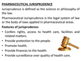 PHARMACEUTICAL JURISPRUDENCE
Jurisprudence is defined as the science or philosophy of
the law.
Pharmaceutical Jurisprudence is the legal system of law
or the body of laws applied in pharmaceutical areas.
Features of jurisprudence:
• Confers rights, access to health care, facilities and
related matters.
• Provide protection to the people.
• Promote health.
• Provide finances to the health.
• Provide surveillance over quality of health care.
 
