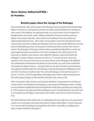 Name: Bantuas, Melhamied R BSN-1
Sir Pentalion.
Reaction paper about the voyage of the Balangay
Upon watching the video of the Voyage of the Balangay I have remembered how hardworking
Filipino was from the very beginning and they are really good at making boat or balangay in
other words. Until suddenly, the Spaniards invade our country which cause the Filipinos to
abandoned their ancient life, works, hobbies and lifestyle. The Spaniards also used some
Filipino men to make some boat which will be used in different wars. Force labor was
implemented during that time . That’s why I am very glad to watch this video because I have
witnessed their passion in making some Balangay and I have observed that Filipinos are not just
good at making Balangay they are also good in maintaining Unity to achieve their vision in
mission. The Balanghai or Balangay or Butuan Boat is a plank boat adjoined by a carved-out
plank edged through pins and dowels. It was first mentioned in the 16th Century in the
Chronicles of Pigafetta, and is known as the oldest Pre-Hispanic watercraft found in the
Philippines. A group of Filipino adventurers went on a 17-month voyage to retrace the
migration of our ancestors across the oceans using only the native Balangay, built faithful to
the craftsmanship and materials used during the ancient times. Accurate to the method that
was used by the earliest mariners - steering by the sun, the stars, the wind, cloud formations,
wave patterns and bird migrations, the balangays sailed all throughout the Philippine shores
and onto 7 countries in Southeast Asia. They also used balangay as their primary source of
income to survive in life through fishing and trading and I found it really amazing because
they still manage to laugh even life hits them hard that is the essence of life.
After watching the video I became more patriotic individual, I appreciated more my beloved
country which is the Philippines the Balangay is only found in the Philippines where a flotilla
of such prehistoric wooden boat exists throughout the world. Nine specimens were discovered
in 1976 in Butuan City, Agusan Del Norte, Mindanao and 3 of which have been excavated and
it is a hundred percent Filipino made and the first wooden watercraft excavated in Southeast
Asia,
The finely built boat, made without the use of blueprints but was taught from one generation to
another, uses a technique still used by boat makers of Sibutu Island. Made 15 meters long and
3 to 4 meters wide, the Balangay is propelled by sail of buri or nipa fiber or padding and is
large enough to hold 60 to 90 people.V
 