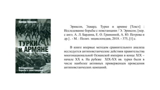 Эриксон, Эдвард. Турки и армяне [Текст] :
Исследование борьбы с повстанцами / Э. Эриксон; [пер.
с англ. А. Л. Бардина, Е. О. Гранкиной, А. Ю. Петрова и
др.] . - М. : Полит. энциклопедия, 2018. - 375, [1] с.
В книге впервые методом сравнительного анализа
исследуется антиповстанческие действия правительства
многонациональной Османской империи в конце XIX –
начале XX в. На рубеже XIX-XX вв. турки были в
числе наиболее активных приверженцев проведения
антиповстанческих кампаний.
 