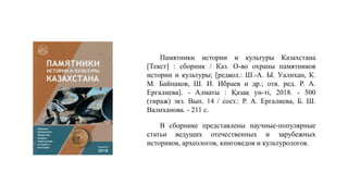 Памятники истории и культуры Казахстана
[Текст] : сборник / Каз. О-во охраны памятников
истории и культуры; [редкол.: Ш.-А. Ы. Уалихан, К.
М. Байпаков, Ш. И. Ибраев и др.; отв. ред. Р. А.
Ергалиева]. - Алматы : Қазақ ун-ті, 2018. - 500
(тираж) экз. Вып. 14 / сост.: Р. А. Ергалиева, Б. Ш.
Валиханова. - 211 с.
В сборнике представлены научные-популярные
статьи ведущих отечественных и зарубежных
историков, археологов, книговедов и культурологов.
 