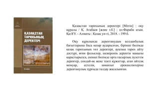 Қазақстан тарихының деректері [Мәтін] : оқу
құралы / Қ. Атабаев [және т.б.] ; әл-Фараби атын.
ҚазҰУ. - Алматы : Қазақ ун-ті, 2018. - 199 б.
Оқу құралында деректанудың қолданбалық
бағыттарына баса назар аударылған, бірінші бөлімде
қазақ тарихының төл деректері, ауызша тарих айту
дәстүрі, яғни фольклор, шежіренің деректік маңызы
қарастырылса, екінші бөлімде орта ғасырлық әулеттік
деректер, сондай-ақ жеке текті құжаттар, атап айтсақ
мемуар, естелік, заманхат ерекшеліктеріне
деректанулық тұрғыда талдау жасалынған.
 