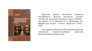 Мұхатова, Оразгүл Хасенқызы. Қазақстан
Республикасы Орталық мемлекттік ғылыми-
техникалық құжаттама архивінің қызметі [Мәтін] :
оқу құралы / О. Х. Мұхатова, Б. А. Жұматаева ; Әл-
Фараби атын. ҚазҰУ. - Алматы : Қазақ ун-ті, 2018. -
245 б.
Оқу құралында Қазақстан Республикасы Орталық
мемлекеттік ғылыми-техникалық құжаттама
архивінің құрылуы баяндалады.
 