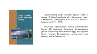 Оқулықта тәуелсіздіктің тарихи алғышарттары
болған XX ғасырдың басындағы Қазақстандағы
ұлттық қозғалыстар және мемлекет құру идеяларынан
бастап тәуелсіз Қазақстанның қалыптасқан елге
айналуы жайлы баяндалған.
Қазақстанның қазіргі заманғы тарихы [Мәтін] :
оқулық / Т. Омарбеков [және т.б.] ; [жалпы ред. басқ.
Т. Омарбеков] ; Әл-Фараби атын. ҚазҰУ. - Алматы :
Қазақ ун-ті, 2018. - 475 б.
 
