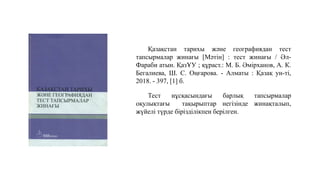 Қазақстан тарихы және географиядан тест
тапсырмалар жинағы [Мәтін] : тест жинағы / Әл-
Фараби атын. ҚазҰУ ; құраст.: М. Б. Әмірханов, А. К.
Бегалиева, Ш. С. Оңғарова. - Алматы : Қазақ ун-ті,
2018. - 397, [1] б.
Тест нұсқасындағы барлық тапсырмалар
оқулықтағы тақырыптар негізінде жинақталып,
жүйелі түрде бірізділікпен берілген.
 