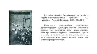 Нұсқабаев, Оразбек. Ежелгі қоңыраттар [Мәтін] :
(тарихи-этносоциологиялық сараптама) / О.
Нұсқабаев. - Алматы : Қазақстан, 2018. - 182, [2] б
Сараптамада көнеқытайлық түпнұсқалық
дереккөздеріндегі бұрындары ғылыми айналымға
ілікпеген тың мағлұматтар негізге алына отырып,
арғы түп негіздегі түрктекті халықтардың тарихи
болмысы, мемлекеттік құрылымдары, шаруашылығы,
әдет-ғұрыптары және іргелес мемлекеттермен ара
қатынастары ерекшеленген.
 