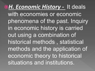 H. Economic History - It deals
with economies or economic
phenomena of the past. Inquiry
in economic history is carried
out using a combination of
historical methods , statistical
methods and the application of
economic theory to historical
situations and institutions.
 