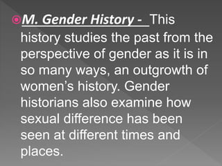 M. Gender History - This
history studies the past from the
perspective of gender as it is in
so many ways, an outgrowth of
women’s history. Gender
historians also examine how
sexual difference has been
seen at different times and
places.
 