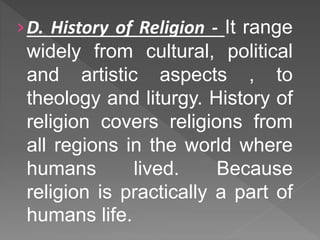 ›D. History of Religion - It range
widely from cultural, political
and artistic aspects , to
theology and liturgy. History of
religion covers religions from
all regions in the world where
humans lived. Because
religion is practically a part of
humans life.
 