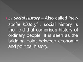 ›E. Social History – Also called ‘new
social history’ , social history is
the field that comprises history of
ordinary people. It is seen as the
bridging point between economic
and political history.
 