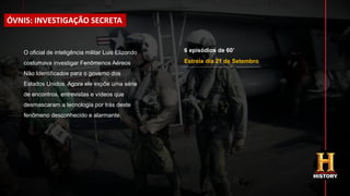 Estreia dia 21 de Setembro
O oficial de inteligência militar Luis Elizondo
costumava investigar Fenômenos Aéreos
Não Identificados para o governo dos
Estados Unidos. Agora ele expõe uma série
de encontros, entrevistas e vídeos que
desmascaram a tecnologia por trás deste
fenômeno desconhecido e alarmante.
ÓVNIS: INVESTIGAÇÃO SECRETA
6 episódios de 60’
 