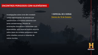 Estreia dia 19 de Outubro
Investigações sobre óvnis têm revelado
relatos aterrorizantes de pessoas que
sobreviveram a encontros extremos com
seres extraterrestres. Através de
encenações dramáticas e entrevistas com
especialistas, este especial explora arquivos
sobre casos de contatos perigosos e reais
entre cidadãos comuns e visitantes de
outros mundos.
ENCONTROS PERIGOSOS COM ALIENÍGENAS
1 ESPECIAL DE 2 HORAS
 