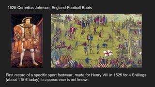 1525-Cornelius Johnson, England-Football Boots
First record of a specific sport footwear, made for Henry VIII in 1525 for 4 Shillings
(about 115 € today) its appearance is not known.
 