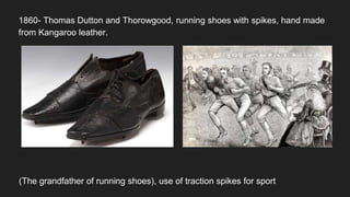 1860- Thomas Dutton and Thorowgood, running shoes with spikes, hand made
from Kangaroo leather.
(The grandfather of running shoes), use of traction spikes for sport
 
