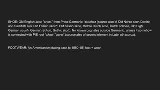 SHOE: Old English scoh "shoe," from Proto-Germanic *skokhaz (source also of Old Norse skor, Danish
and Swedish sko, Old Frisian skoch, Old Saxon skoh, Middle Dutch scoe, Dutch schoen, Old High
German scuoh, German Schuh, Gothic skoh). No known cognates outside Germanic, unless it somehow
is connected with PIE root *skeu- "cover" (source also of second element in Latin ob-scurus).
FOOTWEAR: An Americanism dating back to 1880–85; foot + wear
 