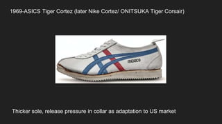 1969-ASICS Tiger Cortez (later Nike Cortez/ ONITSUKA Tiger Corsair)
Thicker sole, release pressure in collar as adaptation to US market
 