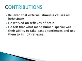  Believed that external stimulus causes all
behaviours.
 He worked on reflexes of brain.
 He felt that what made human special was
their ability to take past experiences and use
them to inhibit reflexes.
 