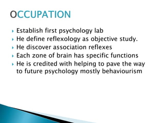  Establish first psychology lab
 He define reflexology as objective study.
 He discover association reflexes
 Each zone of brain has specific functions
 He is credited with helping to pave the way
to future psychology mostly behaviourism
 