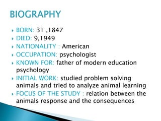  BORN: 31 ,1847
 DIED: 9,1949
 NATIONALITY : American
 OCCUPATION: psychologist
 KNOWN FOR: father of modern education
psychology
 INITIAL WORK: studied problem solving
animals and tried to analyze animal learning
 FOCUS OF THE STUDY : relation between the
animals response and the consequences
 