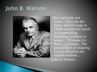 Men are built, not
born.... Give me the
baby, and I'll make it
climb and use its hands
in constructing
buildings of stone or
wood.... I'll make it a
thief, a gunman . The
possibilities of shaping
in any direction are
almost endless...
John B. Watson
 