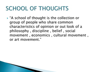 “A school of thought is the collection or
group of people who share common
characteristics of opinion or out look of a
philosophy , discipline , belief , social
movement , economics , cultural movement ,
or art movement.”
 