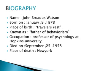  Name : john Broadus Watson
 Born on : January ,9 ,1878
 Place of birth : “travelers rest”
 Known as : “father of behaviorism”
 Occupation : professor of psychology at
Hopkins university.
 Died on :September ,25 ,1958
 Place of death : Newyork
 