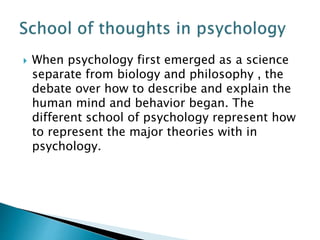  When psychology first emerged as a science
separate from biology and philosophy , the
debate over how to describe and explain the
human mind and behavior began. The
different school of psychology represent how
to represent the major theories with in
psychology.
 