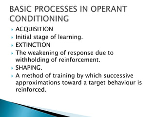  ACQUISITION
 Initial stage of learning.
 EXTINCTION
 The weakening of response due to
withholding of reinforcement.
 SHAPING.
 A method of training by which successive
approximations toward a target behaviour is
reinforced.
 